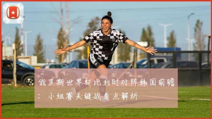 俄罗斯世界杯比利时对阵韩国前瞻：小组赛关键战看点解析