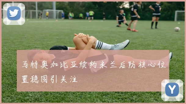 马特奥加比亚续约米兰后防核心位置稳固引关注