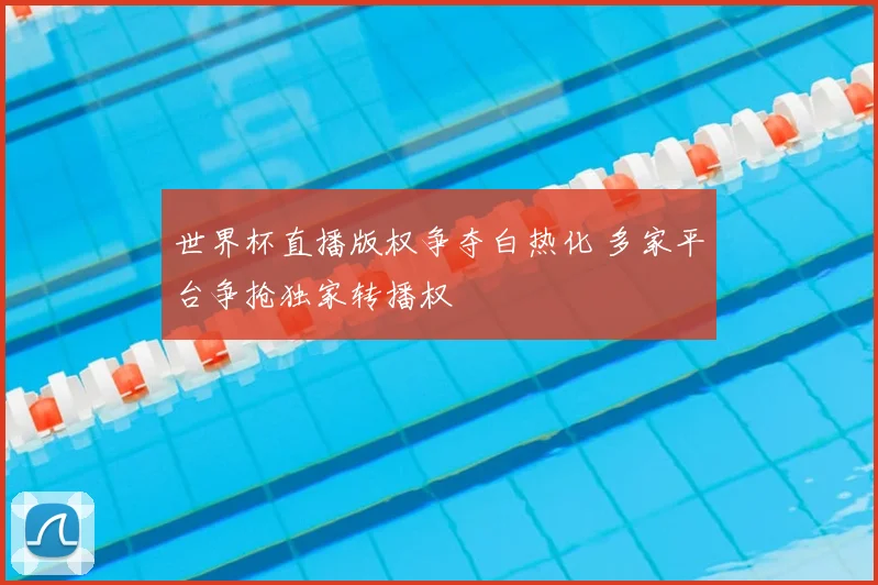 世界杯直播版权争夺白热化 多家平台争抢独家转播权
