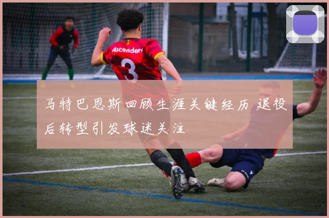 马特巴恩斯回顾生涯关键经历 退役后转型引发球迷关注