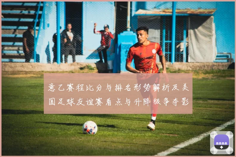 意乙赛程比分与排名形势解析及美国足球友谊赛看点与升降级争夺影响