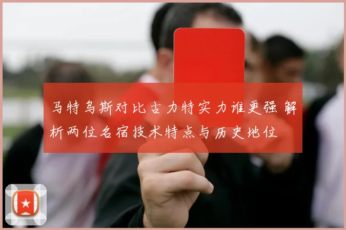 马特乌斯对比古力特实力谁更强 解析两位名宿技术特点与历史地位