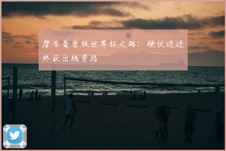 摩洛哥晋级世界杯之路：硬仗连连终获出线资格