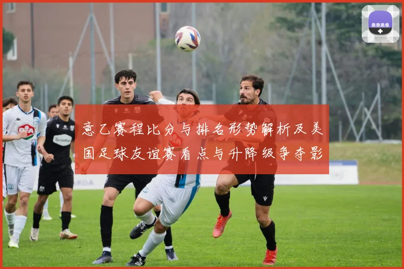 意乙赛程比分与排名形势解析及美国足球友谊赛看点与升降级争夺影响