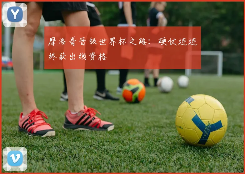 摩洛哥晋级世界杯之路：硬仗连连终获出线资格