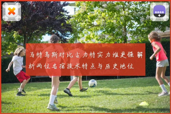 马特乌斯对比古力特实力谁更强 解析两位名宿技术特点与历史地位