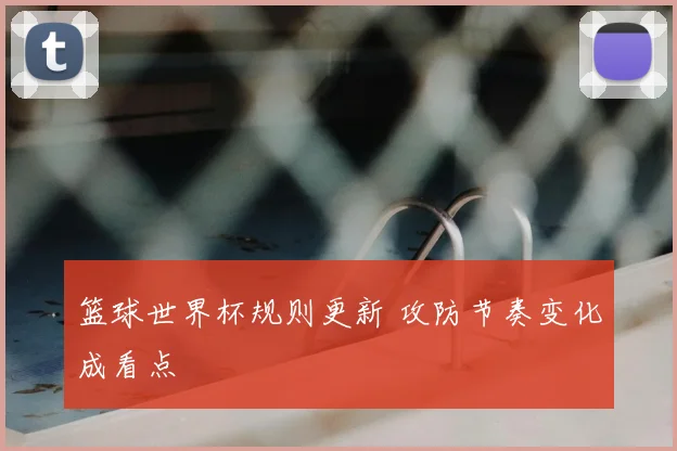 篮球世界杯规则更新 攻防节奏变化成看点