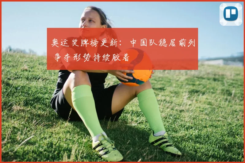 奥运奖牌榜更新：中国队稳居前列 争夺形势持续胶着