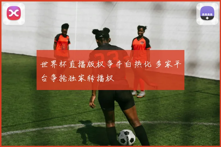世界杯直播版权争夺白热化 多家平台争抢独家转播权