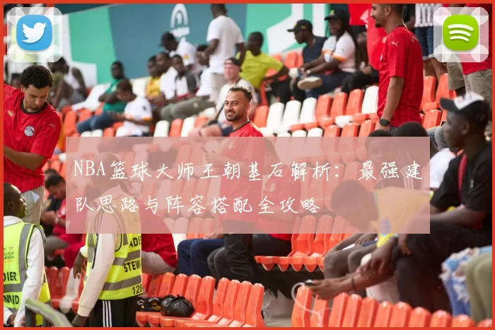 NBA篮球大师王朝基石解析：最强建队思路与阵容搭配全攻略