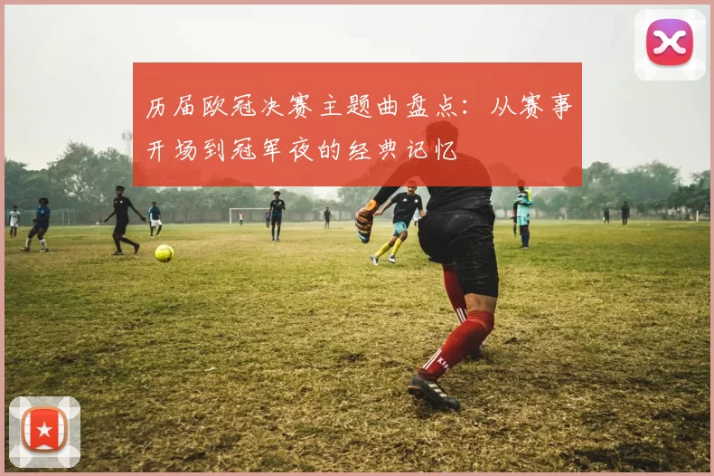 历届欧冠决赛主题曲盘点：从赛事开场到冠军夜的经典记忆