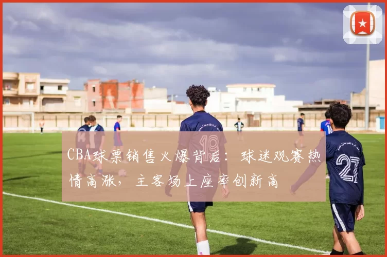 CBA球票销售火爆背后：球迷观赛热情高涨，主客场上座率创新高