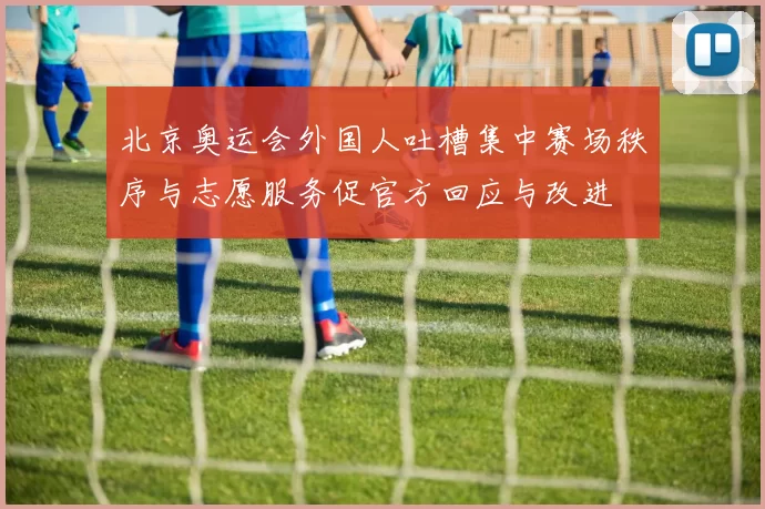 北京奥运会外国人吐槽集中赛场秩序与志愿服务促官方回应与改进