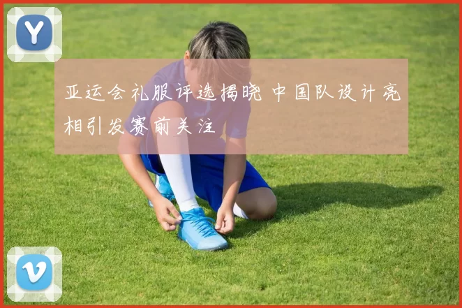 亚运会礼服评选揭晓 中国队设计亮相引发赛前关注