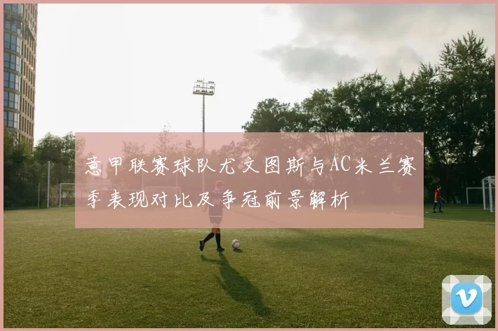 意甲联赛球队尤文图斯与AC米兰赛季表现对比及争冠前景解析