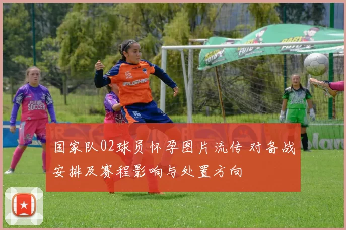 国家队02球员怀孕图片流传 对备战安排及赛程影响与处置方向