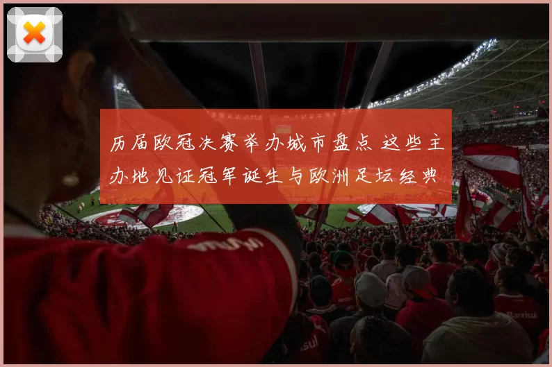 历届欧冠决赛举办城市盘点 这些主办地见证冠军诞生与欧洲足坛经典时刻