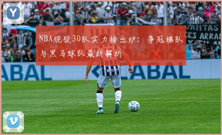 NBA现役30队实力榜出炉：争冠梯队与黑马球队最新解析