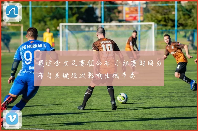 奥运会女足赛程公布 小组赛时间分布与关键场次影响出线节奏