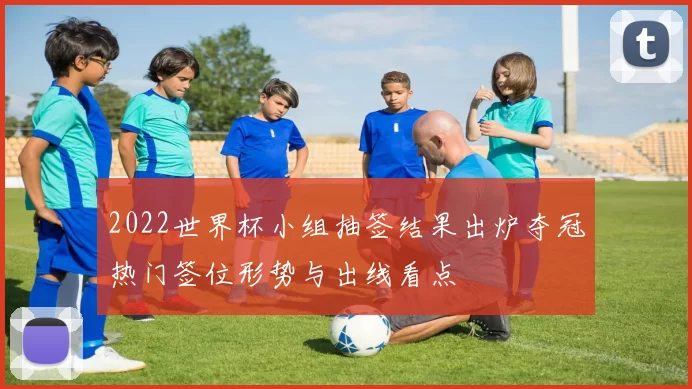 2022世界杯小组抽签结果出炉夺冠热门签位形势与出线看点