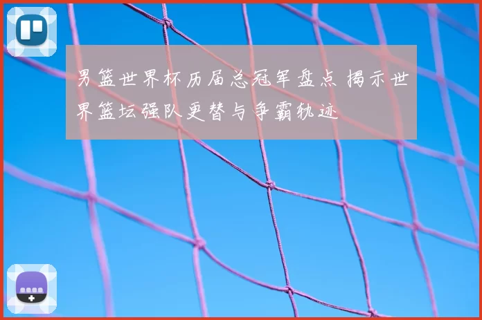 男篮世界杯历届总冠军盘点 揭示世界篮坛强队更替与争霸轨迹