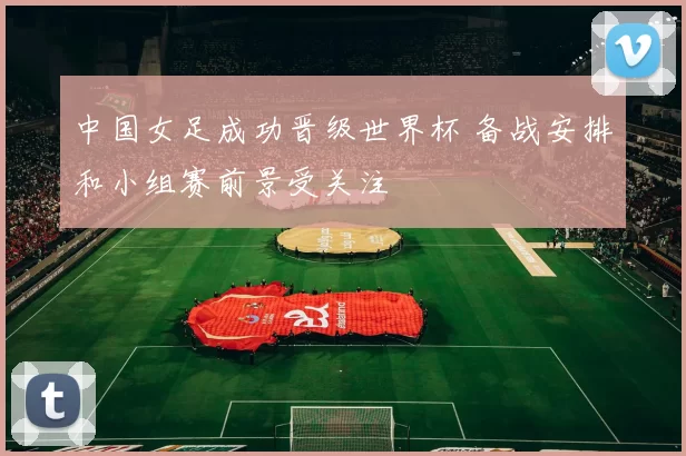 中国女足成功晋级世界杯 备战安排和小组赛前景受关注