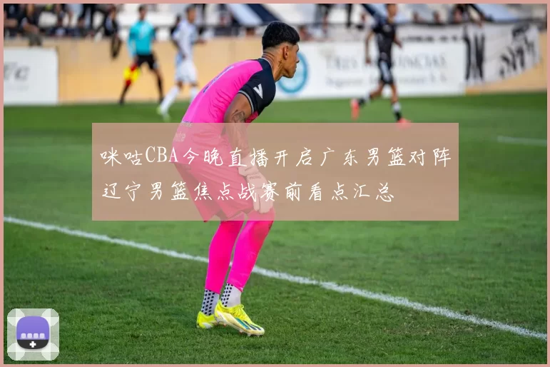 咪咕CBA今晚直播开启广东男篮对阵辽宁男篮焦点战赛前看点汇总