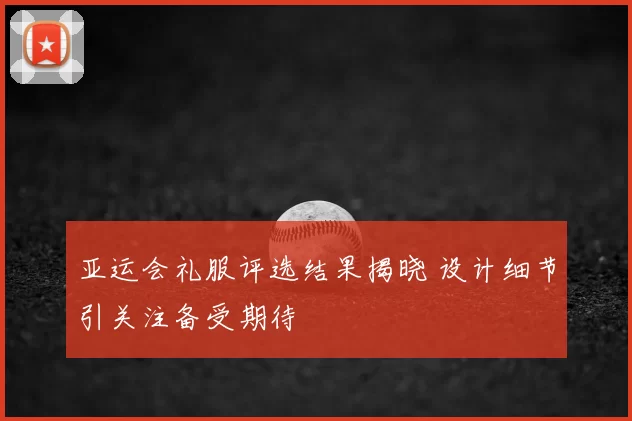 亚运会礼服评选结果揭晓 设计细节引关注备受期待