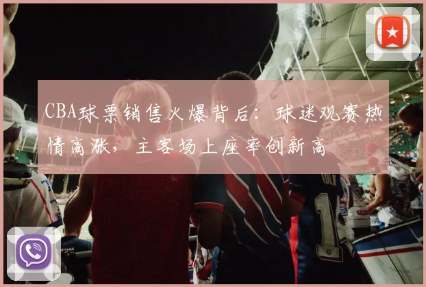 CBA球票销售火爆背后：球迷观赛热情高涨，主客场上座率创新高