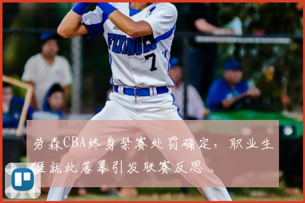 劳森CBA终身禁赛处罚确定，职业生涯就此落幕引发联赛反思
