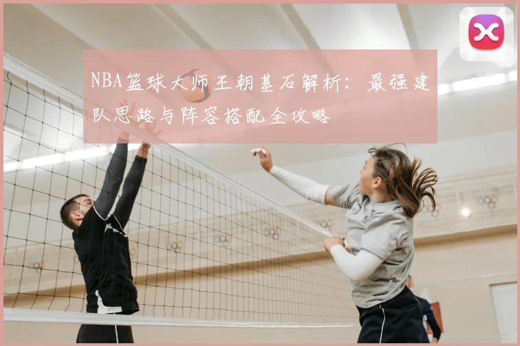 NBA篮球大师王朝基石解析：最强建队思路与阵容搭配全攻略