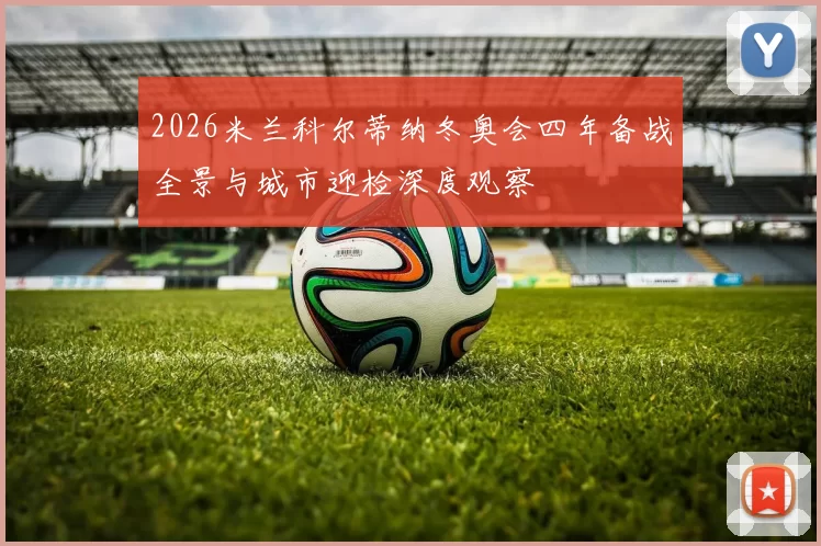 2026米兰科尔蒂纳冬奥会四年备战全景与城市迎检深度观察