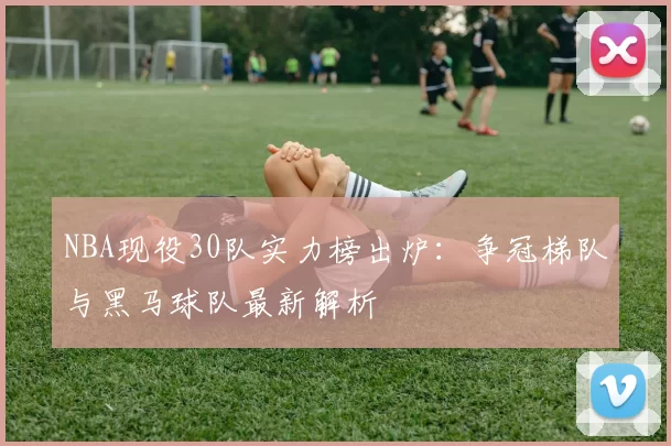 NBA现役30队实力榜出炉：争冠梯队与黑马球队最新解析