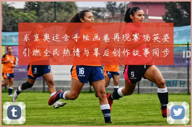 东京奥运会手绘画卷再现赛场英姿引燃全民热情与幕后创作故事同步