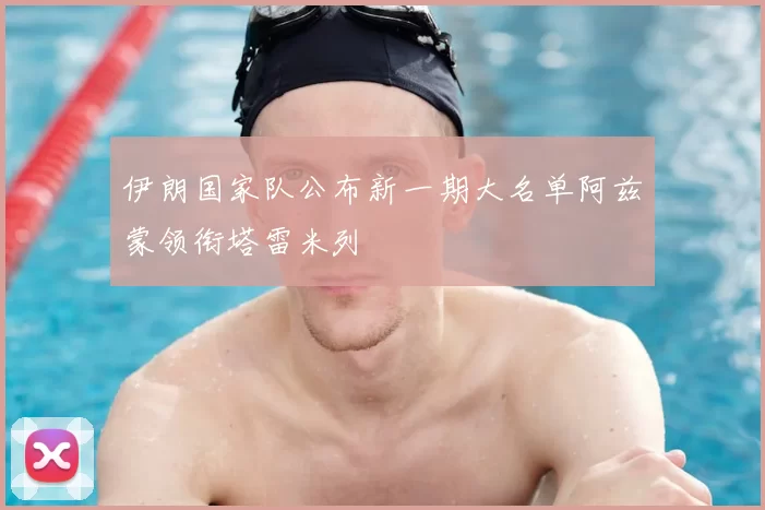 伊朗国家队公布新一期大名单阿兹蒙领衔塔雷米列