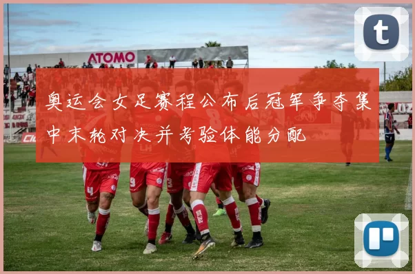 奥运会女足赛程公布后冠军争夺集中末轮对决并考验体能分配