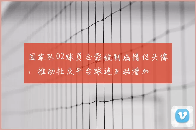 国家队02球员合影被制成情侣头像，推动社交平台球迷互动增加