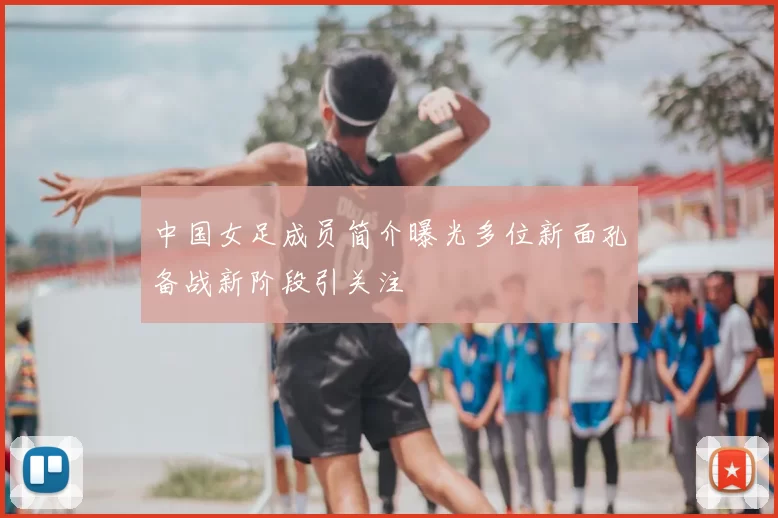 中国女足成员简介曝光多位新面孔备战新阶段引关注