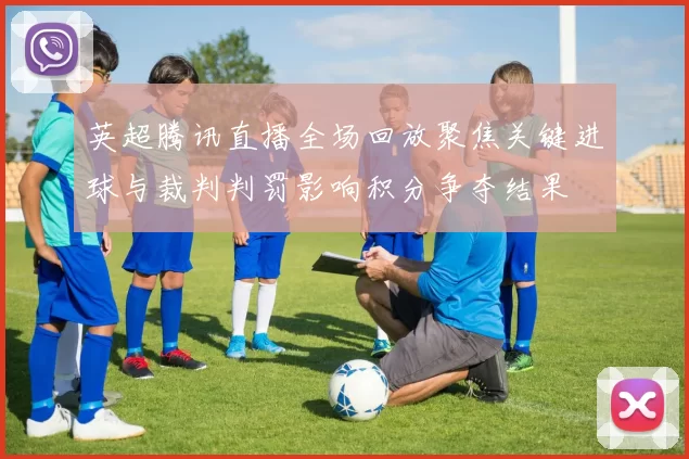 英超腾讯直播全场回放聚焦关键进球与裁判判罚影响积分争夺结果