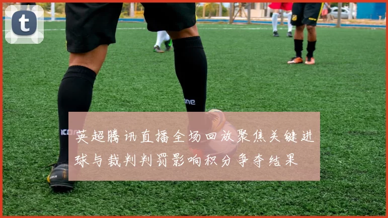 英超腾讯直播全场回放聚焦关键进球与裁判判罚影响积分争夺结果