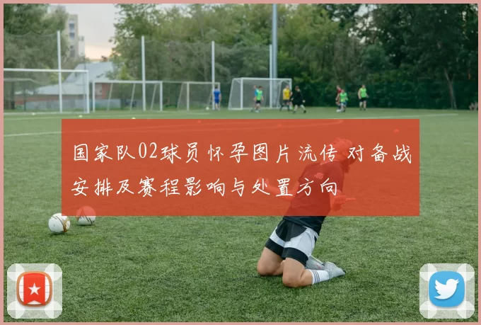 国家队02球员怀孕图片流传 对备战安排及赛程影响与处置方向