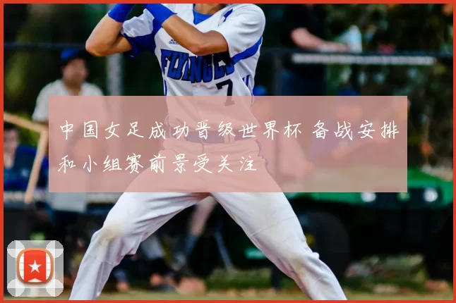 中国女足成功晋级世界杯 备战安排和小组赛前景受关注