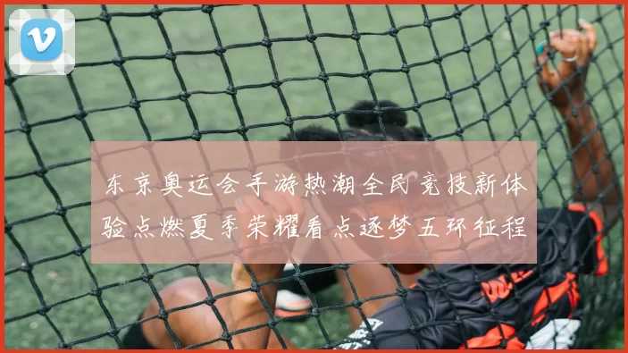 东京奥运会手游热潮全民竞技新体验点燃夏季荣耀看点逐梦五环征程