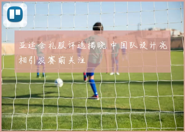 亚运会礼服评选揭晓 中国队设计亮相引发赛前关注