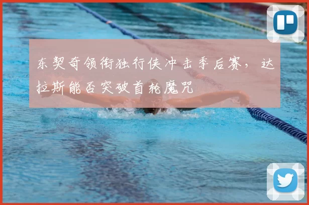 东契奇领衔独行侠冲击季后赛,达拉斯能否突破首轮魔咒