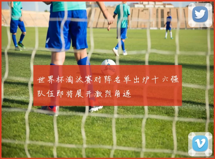 世界杯淘汰赛对阵名单出炉十六强队伍即将展开激烈角逐