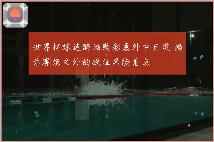 世界杯球迷醉酒购彩意外中巨奖 揭示赛场之外的投注风险看点