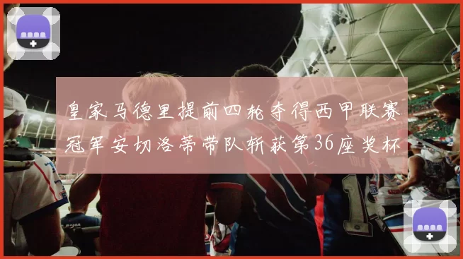 皇家马德里提前四轮夺得西甲联赛冠军安切洛蒂带队斩获第36座奖杯