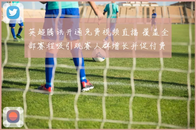 英超腾讯开通免费视频直播 覆盖全部赛程吸引观赛人群增长并促付费竞争